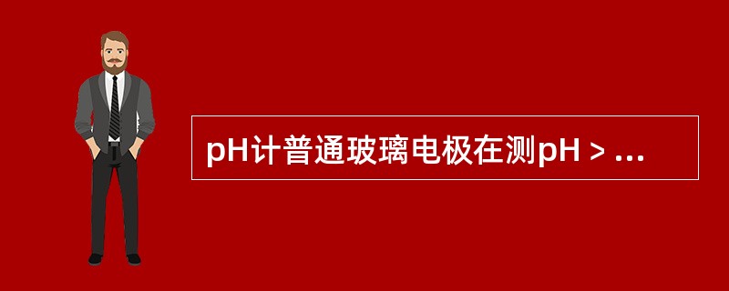 pH计普通玻璃电极在测pH﹥10的溶液时将产生“碱误差”，即测得的pH值比实际值