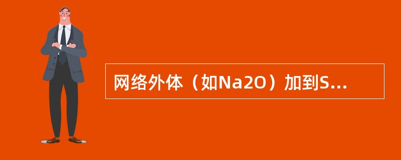 网络外体（如Na2O）加到SiO2熔体中，使氧硅比增加，当O/Si≈2.5～3时