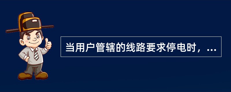 当用户管辖的线路要求停电时，应得到用户停送电联系人的书面申请，方可停电。