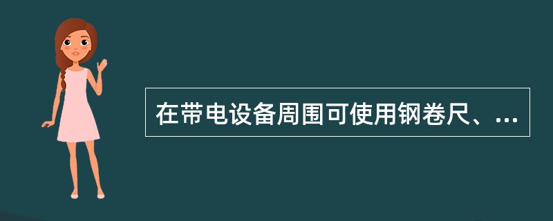 在带电设备周围可使用钢卷尺、皮卷尺和线尺（夹有金属丝者）进行测量工作。