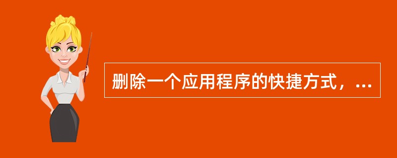 删除一个应用程序的快捷方式，也就删除了相应的应用程序。()