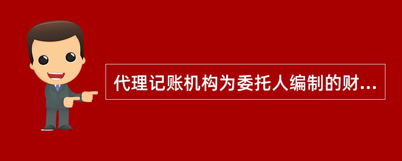 代理记账机构为委托人编制的财务会计报告，经代理记账机构负责人签名并盖章后，按照有