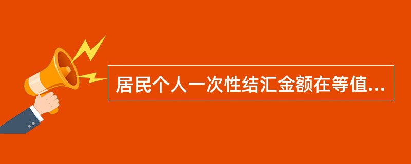 居民个人一次性结汇金额在等值（）美元（含）以上，需凭外汇局核准件办理。