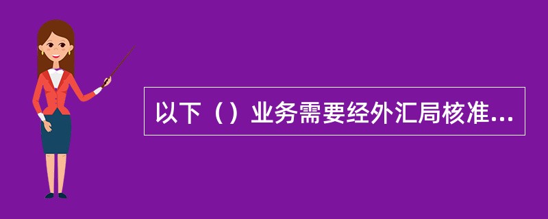 以下（）业务需要经外汇局核准后方可办理：