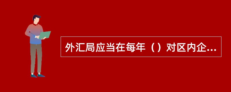 外汇局应当在每年（）对区内企业的外汇收支和外汇经营情况按年度进行外汇检查。