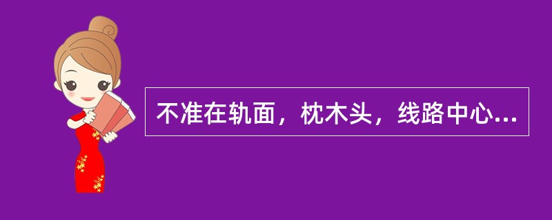 不准在轨面，枕木头，线路中心和（）坐卧。