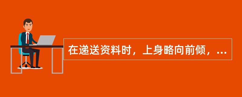 在递送资料时，上身略向前倾，眼睛注视客户眼睛，以文字正向方向递交，双手递送，轻拿