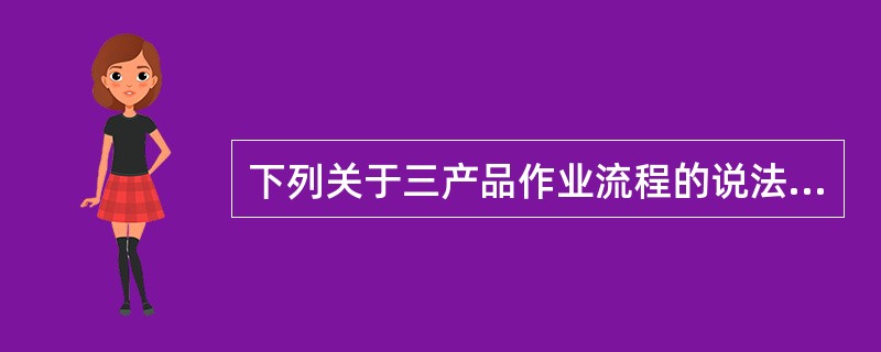 下列关于三产品作业流程的说法中，哪一个不正确（）。