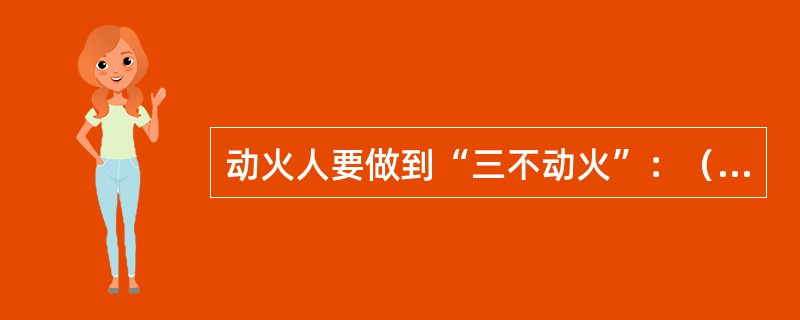 动火人要做到“三不动火”：（）；防火措施不落实不动火；监火人不在现场不动火。