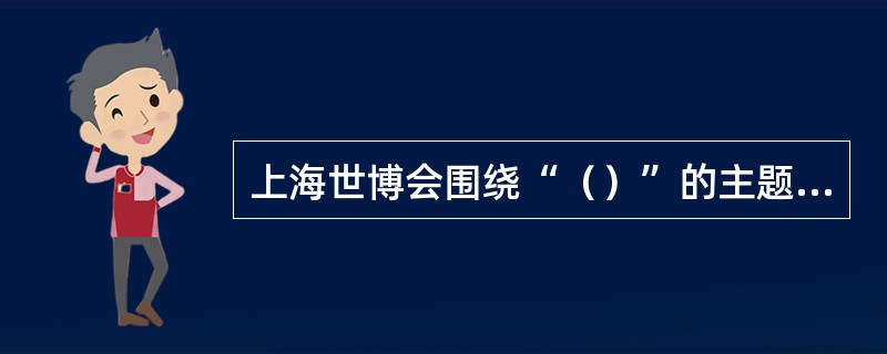 上海世博会围绕“（）”的主题，秉承和弘扬理解、沟通、欢聚、合作的世博理念，创造和