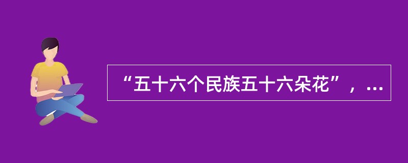 “五十六个民族五十六朵花”，这句歌词用形象的语言表现了我国56个民族有不同的历史