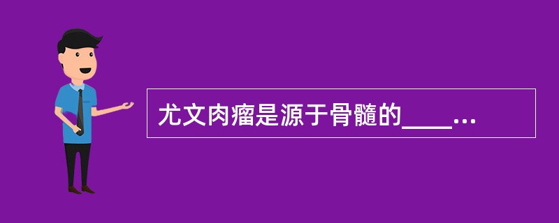 尤文肉瘤是源于骨髓的________，好发年龄为________；好发部位为__