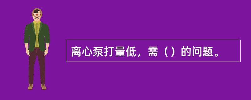 离心泵打量低，需（）的问题。