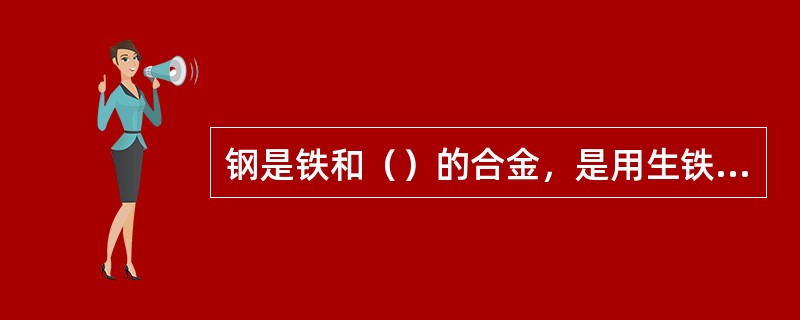 钢是铁和（）的合金，是用生铁或废钢为主要原料，根据不同的要求，配加一定的合金元素