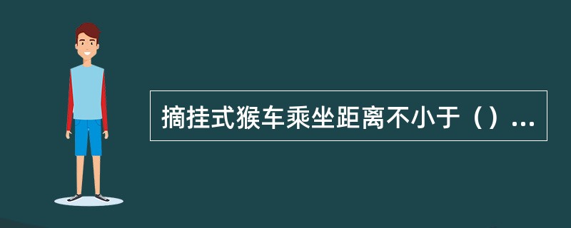 摘挂式猴车乘坐距离不小于（）米。