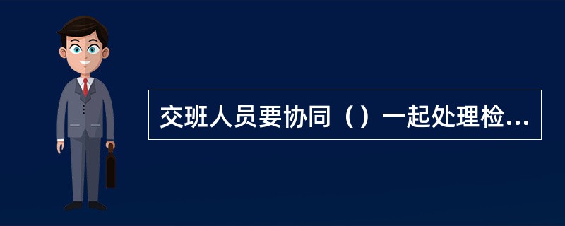 交班人员要协同（）一起处理检查和试运行中发现的问题。