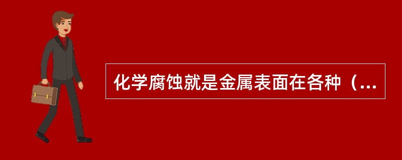 化学腐蚀就是金属表面在各种（）的作用下所受到的腐蚀，称为化学腐蚀。