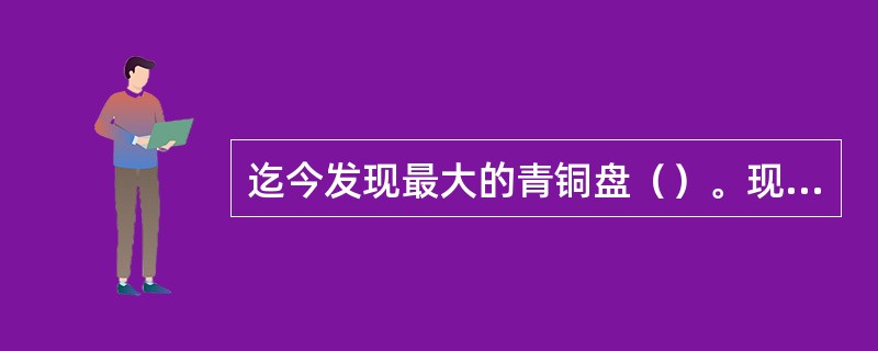 迄今发现最大的青铜盘（）。现存最大的青铜鼎（）。现存西周初年第一件有纪念铭的铜器