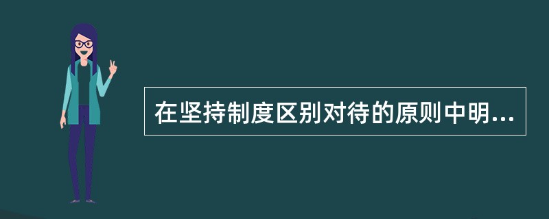 在坚持制度区别对待的原则中明确规定应根据特殊情况和不同对象，在不违背原则和（）的