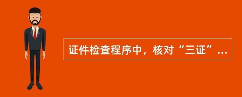 证件检查程序中，核对“三证”是指（）。