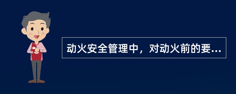 动火安全管理中，对动火前的要求叙述正确的有（）。