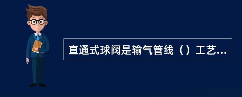 直通式球阀是输气管线（）工艺中不可缺少的封闭阀门，它是与清管器接受筒和清管器发送