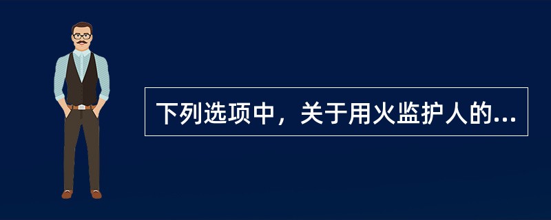 下列选项中，关于用火监护人的职责叙述正确的是（）。