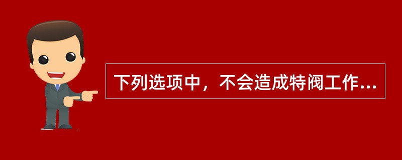 下列选项中，不会造成特阀工作突然失灵的原因是（）。