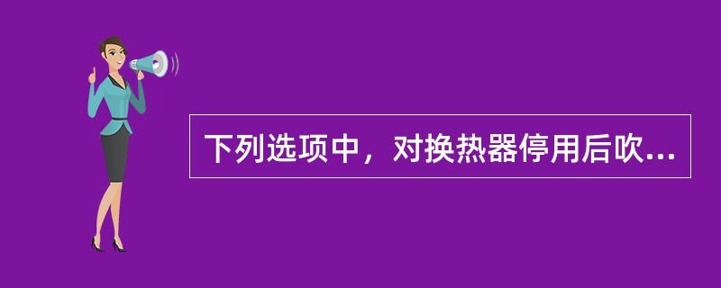 下列选项中，对换热器停用后吹扫注意事项阐述正确的是（）。