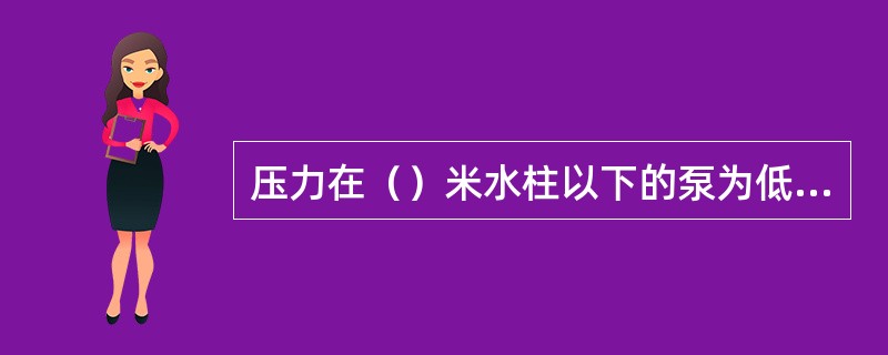 压力在（）米水柱以下的泵为低压泵。