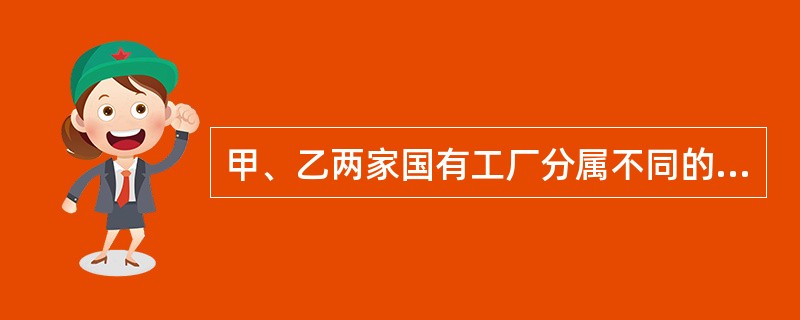 甲、乙两家国有工厂分属不同的政府主管部门，现这两家工厂自愿协商，达成甲厂兼并乙厂