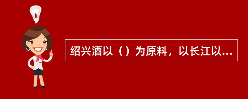 绍兴酒以（）为原料，以长江以南为主产曲，主要是绍兴酒。