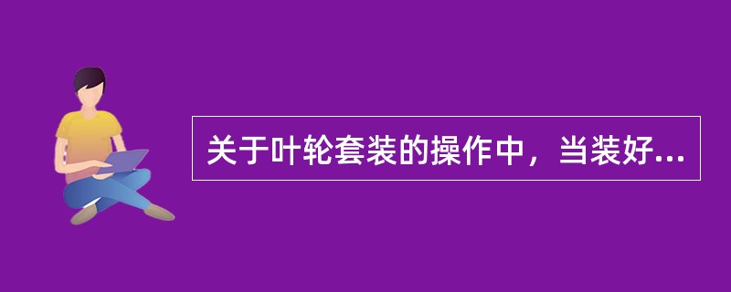 关于叶轮套装的操作中，当装好叶轮以后，待叶轮冷却后要检查相邻叶轮之间对称四点的间