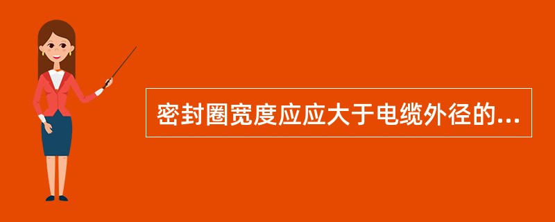 密封圈宽度应应大于电缆外径的（），且必须大于（）；厚度应大于电缆外径的（）倍，且