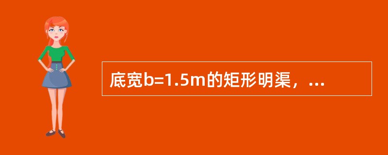 底宽b=1.5m的矩形明渠，通过的流量Q=1.5m3/s，已知渠中某处水深h=0