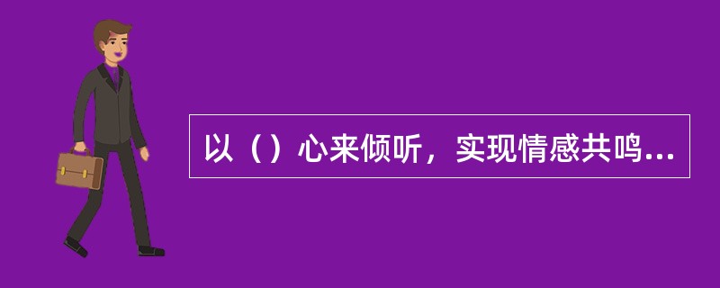 以（）心来倾听，实现情感共鸣，这是一个优秀倾听者的典型特征。这种倾听者不急于做出