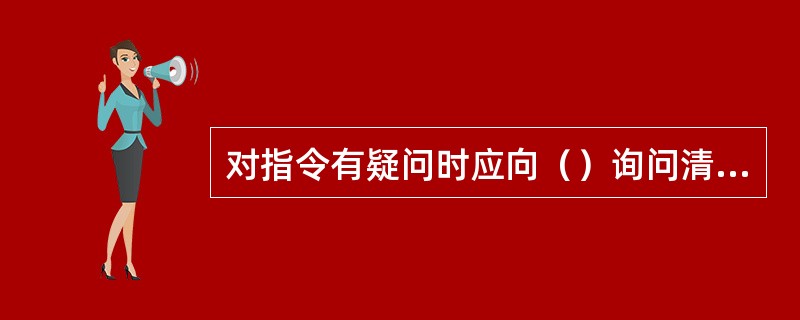 对指令有疑问时应向（）询问清楚无误后执行。