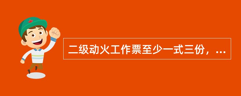 二级动火工作票至少一式三份，一份由工作负责人收执、一份由动火执行人收执、一份保存