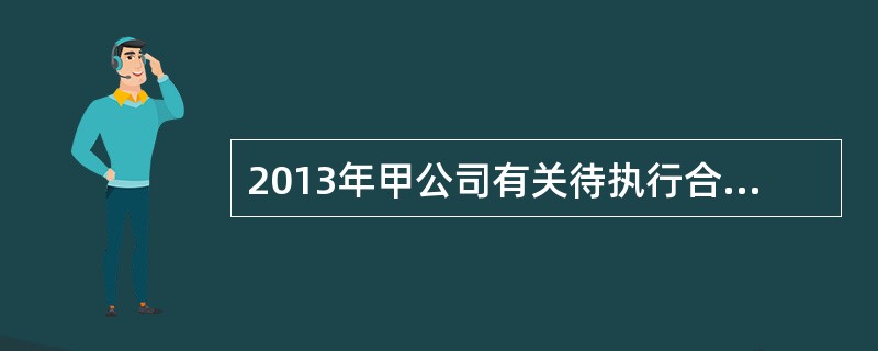 2013年甲公司有关待执行合同资料如下：2013年12月，甲公司与乙公司签订一份