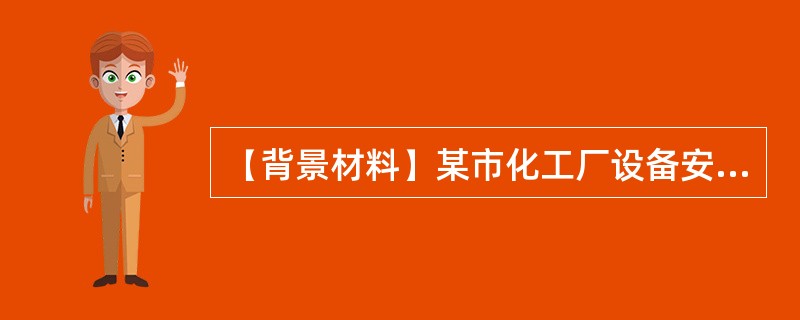 【背景材料】某市化工厂设备安装工程项目由该市一家建筑安装工程公司承担施工任务，并