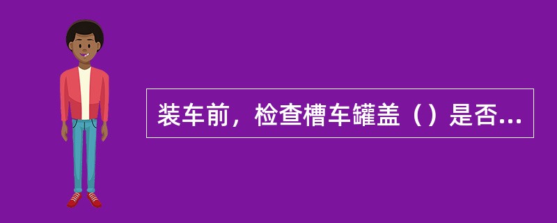 装车前，检查槽车罐盖（）是否完好密封，否则更换或不装车。