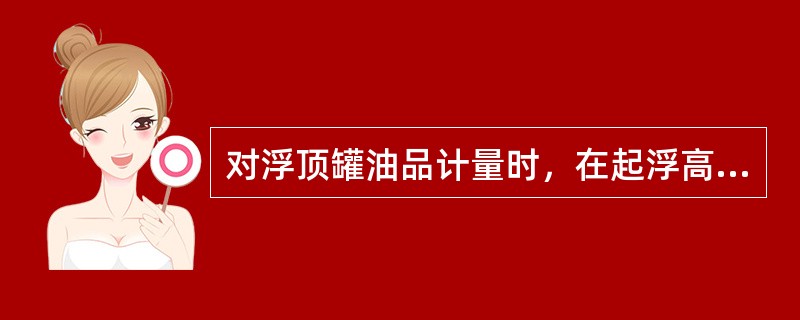 对浮顶罐油品计量时，在起浮高度以上，应（）