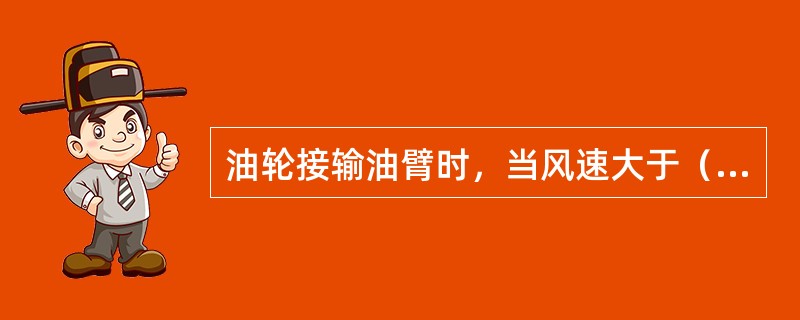 油轮接输油臂时，当风速大于（）m/s时，应用螺栓固定输油臂。