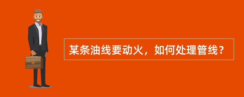 某条油线要动火，如何处理管线？