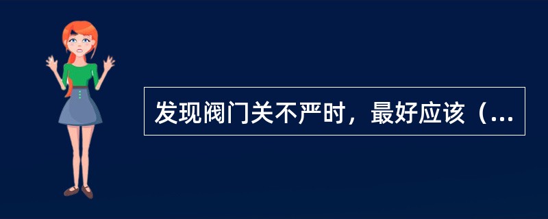 发现阀门关不严时，最好应该（）处理。