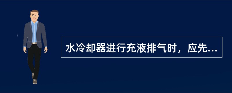 水冷却器进行充液排气时，应先开水冷却器的放空阀，然后再慢慢打开水冷却器的回水阀进