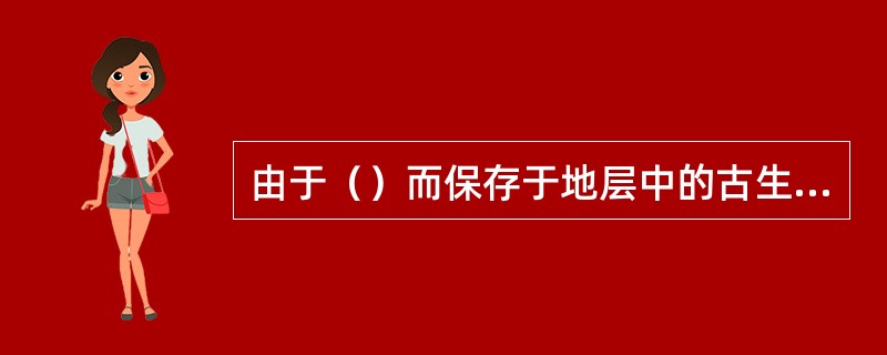 由于（）而保存于地层中的古生物的遗体和遗迹称为化石。古生物被埋藏以后，随着沉积物