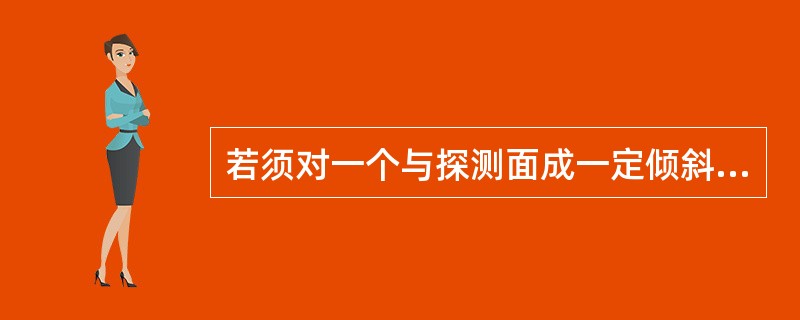 若须对一个与探测面成一定倾斜角度的缺陷正确评价，为使波束垂直射及缺陷的最大表面，