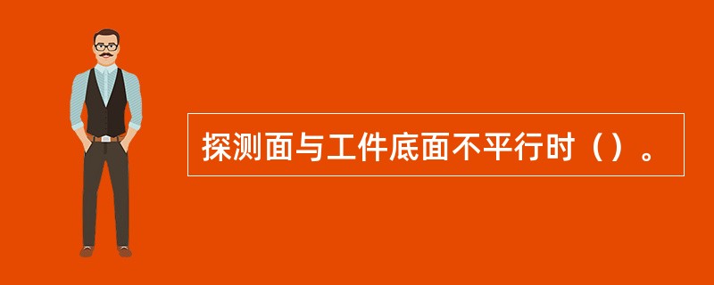 探测面与工件底面不平行时（）。