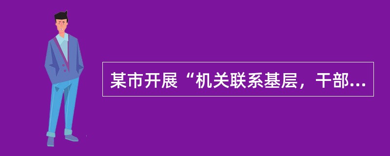 某市开展“机关联系基层，干部联系群众”的“双联系”活动，干部深入基层一线联系群众